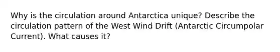 Why is the circulation around Antarctica unique? Describe the circulation pattern of the West Wind Drift (Antarctic Circumpolar Current). What causes it?