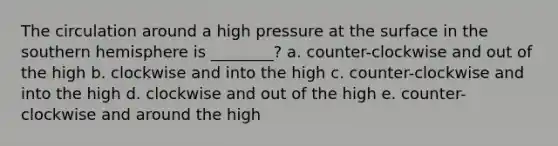 The circulation around a high pressure at the surface in the southern hemisphere is ________? a. counter-clockwise and out of the high b. clockwise and into the high c. counter-clockwise and into the high d. clockwise and out of the high e. counter-clockwise and around the high