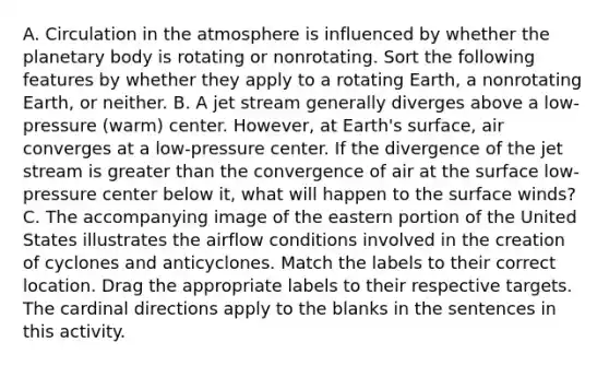 A. Circulation in the atmosphere is influenced by whether the planetary body is rotating or nonrotating. Sort the following features by whether they apply to a rotating Earth, a nonrotating Earth, or neither. B. A jet stream generally diverges above a low-pressure (warm) center. However, at Earth's surface, air converges at a low-pressure center. If the divergence of the jet stream is greater than the convergence of air at the surface low-pressure center below it, what will happen to the surface winds? C. The accompanying image of the eastern portion of the United States illustrates the airflow conditions involved in the creation of cyclones and anticyclones. Match the labels to their correct location. Drag the appropriate labels to their respective targets. The cardinal directions apply to the blanks in the sentences in this activity.