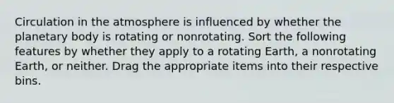 Circulation in the atmosphere is influenced by whether the planetary body is rotating or nonrotating. Sort the following features by whether they apply to a rotating Earth, a nonrotating Earth, or neither. Drag the appropriate items into their respective bins.