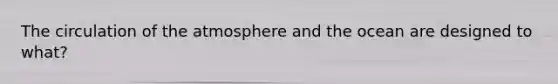 The circulation of the atmosphere and the ocean are designed to what?