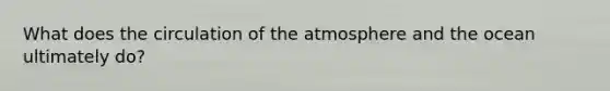 What does the circulation of the atmosphere and the ocean ultimately do?