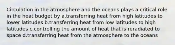 Circulation in the atmosphere and the oceans plays a critical role in the heat budget by a.transferring heat from high latitudes to lower latitudes b.transferring heat from low latitudes to high latitudes c.controlling the amount of heat that is reradiated to space d.transferring heat from the atmosphere to the oceans