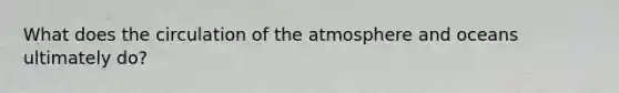 What does the circulation of the atmosphere and oceans ultimately do?