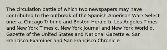 The circulation battle of which two newspapers may have contributed to the outbreak of the Spanish-American War? Select one: a. Chicago Tribune and Boston Herald b. Los Angeles Times and New York Times c. New York Journal and New York World d. Gazette of the United States and National Gazette e. San Francisco Examiner and San Francisco Chronicle