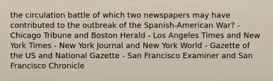 the circulation battle of which two newspapers may have contributed to the outbreak of the Spanish-American War? - Chicago Tribune and Boston Herald - Los Angeles Times and New York Times - New York Journal and New York World - Gazette of the US and National Gazette - San Francisco Examiner and San Francisco Chronicle