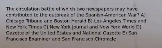 The circulation battle of which two newspapers may have contributed to the outbreak of the Spanish-American War? A) Chicago Tribune and Boston Herald B) Los Angeles Times and New York Times C) New York Journal and New York World D) Gazette of the United States and National Gazette E) San Francisco Examiner and San Francisco Chronicle