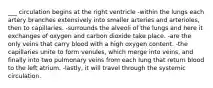 ___ circulation begins at the right ventricle -within the lungs each artery branches extensively into smaller arteries and arterioles, then to capillaries. -surrounds the alveoli of the lungs and here it exchanges of oxygen and carbon dioxide take place. -are the only veins that carry blood with a high oxygen content. -the capillaries unite to form venules, which merge into veins, and finally into two pulmonary veins from each lung that return blood to the left atrium. -lastly, it will travel through the systemic circulation.