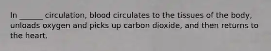 In ______ circulation, blood circulates to the tissues of the body, unloads oxygen and picks up carbon dioxide, and then returns to the heart.