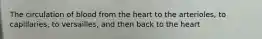 The circulation of blood from the heart to the arterioles, to capillaries, to versailles, and then back to the heart