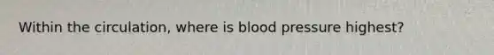 Within the circulation, where is blood pressure highest?