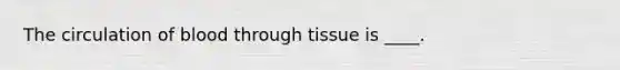 The circulation of blood through tissue is ____.