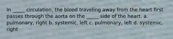 In _____ circulation, <a href='https://www.questionai.com/knowledge/k7oXMfj7lk-the-blood' class='anchor-knowledge'>the blood</a> traveling away from <a href='https://www.questionai.com/knowledge/kya8ocqc6o-the-heart' class='anchor-knowledge'>the heart</a> first passes through the aorta on the _____ side of the heart. a. pulmonary, right b. systemic, left c. pulmonary, left d. systemic, right