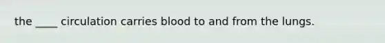 the ____ circulation carries blood to and from the lungs.