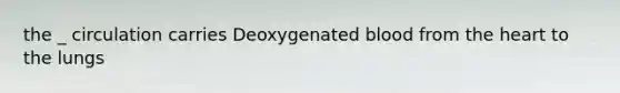 the _ circulation carries Deoxygenated blood from the heart to the lungs