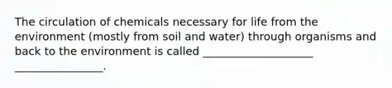 The circulation of chemicals necessary for life from the environment (mostly from soil and water) through organisms and back to the environment is called ____________________ ________________.