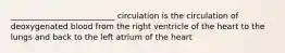 __________________________ circulation is the circulation of deoxygenated blood from the right ventricle of the heart to the lungs and back to the left atrium of the heart