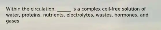 Within the circulation, ______ is a complex cell-free solution of water, proteins, nutrients, electrolytes, wastes, hormones, and gases