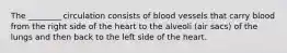 The ________ circulation consists of blood vessels that carry blood from the right side of the heart to the alveoli (air sacs) of the lungs and then back to the left side of the heart.