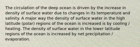 The circulation of the deep ocean is driven by the increase in density of surface water due to changes in its temperature and salinity. A major way the density of surface water in the high latitude (polar) regions of the ocean is increased is by cooling / heating. The density of surface water in the lower latitude regions of the ocean is increased by net precipitation / evaporation.