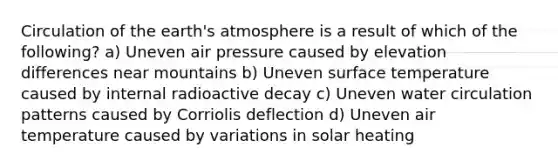 Circulation of the <a href='https://www.questionai.com/knowledge/kRonPjS5DU-earths-atmosphere' class='anchor-knowledge'>earth's atmosphere</a> is a result of which of the following? a) Uneven air pressure caused by elevation differences near mountains b) Uneven <a href='https://www.questionai.com/knowledge/kkV3ggZUFU-surface-temperature' class='anchor-knowledge'>surface temperature</a> caused by internal radioactive decay c) Uneven water circulation patterns caused by Corriolis deflection d) Uneven air temperature caused by variations in solar heating