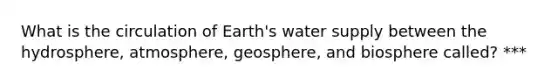 What is the circulation of Earth's water supply between the hydrosphere, atmosphere, geosphere, and biosphere called? ***