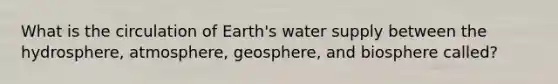 What is the circulation of Earth's water supply between the hydrosphere, atmosphere, geosphere, and biosphere called?