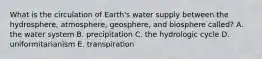 What is the circulation of Earth's water supply between the hydrosphere, atmosphere, geosphere, and biosphere called? A. the water system B. precipitation C. the hydrologic cycle D. uniformitarianism E. transpiration