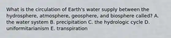 What is the circulation of Earth's water supply between the hydrosphere, atmosphere, geosphere, and biosphere called? A. the water system B. precipitation C. the hydrologic cycle D. uniformitarianism E. transpiration