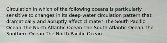 Circulation in which of the following oceans is particularly sensitive to changes in its deep-water circulation pattern that dramatically and abruptly affect climate? The South Pacific Ocean The North Atlantic Ocean The South Atlantic Ocean The Southern Ocean The North Pacific Ocean