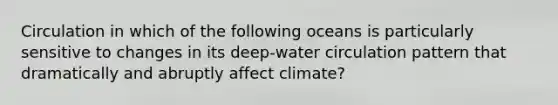 Circulation in which of the following oceans is particularly sensitive to changes in its deep-water circulation pattern that dramatically and abruptly affect climate?