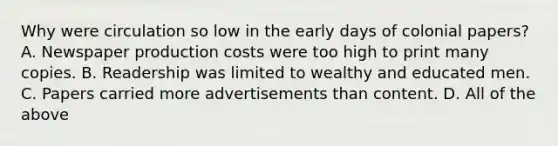 Why were circulation so low in the early days of colonial papers? A. Newspaper production costs were too high to print many copies. B. Readership was limited to wealthy and educated men. C. Papers carried more advertisements than content. D. All of the above