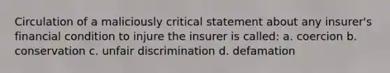 Circulation of a maliciously critical statement about any insurer's financial condition to injure the insurer is called: a. coercion b. conservation c. unfair discrimination d. defamation