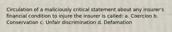 Circulation of a maliciously critical statement about any insurer's financial condition to injure the insurer is called: a. Coercion b. Conservation c. Unfair discrimination d. Defamation