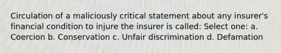 Circulation of a maliciously critical statement about any insurer's financial condition to injure the insurer is called: Select one: a. Coercion b. Conservation c. Unfair discrimination d. Defamation