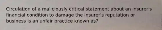 Circulation of a maliciously critical statement about an insurer's financial condition to damage the insurer's reputation or business is an unfair practice known as?