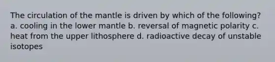 The circulation of the mantle is driven by which of the following? a. cooling in the lower mantle b. reversal of magnetic polarity c. heat from the upper lithosphere d. radioactive decay of unstable isotopes