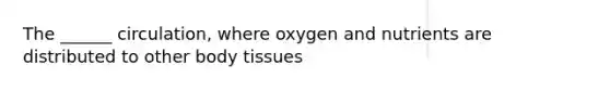 The ______ circulation, where oxygen and nutrients are distributed to other body tissues