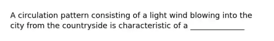 A circulation pattern consisting of a light wind blowing into the city from the countryside is characteristic of a ______________