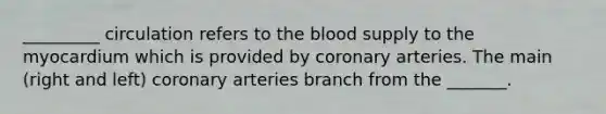 _________ circulation refers to the blood supply to the myocardium which is provided by coronary arteries. The main (right and left) coronary arteries branch from the _______.