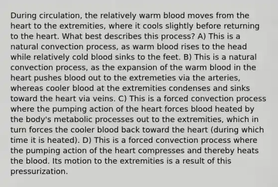 During circulation, the relatively warm blood moves from <a href='https://www.questionai.com/knowledge/kya8ocqc6o-the-heart' class='anchor-knowledge'>the heart</a> to the extremities, where it cools slightly before returning to the heart. What best describes this process? A) This is a natural convection process, as warm blood rises to the head while relatively cold blood sinks to the feet. B) This is a natural convection process, as the expansion of the warm blood in the heart pushes blood out to the extremeties via the arteries, whereas cooler blood at the extremities condenses and sinks toward the heart via veins. C) This is a forced convection process where the pumping action of the heart forces blood heated by the body's metabolic processes out to the extremities, which in turn forces the cooler blood back toward the heart (during which time it is heated). D) This is a forced convection process where the pumping action of the heart compresses and thereby heats <a href='https://www.questionai.com/knowledge/k7oXMfj7lk-the-blood' class='anchor-knowledge'>the blood</a>. Its motion to the extremities is a result of this pressurization.