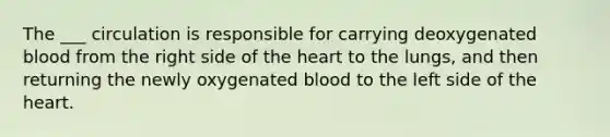 The ___ circulation is responsible for carrying deoxygenated blood from the right side of the heart to the lungs, and then returning the newly oxygenated blood to the left side of the heart.