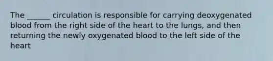 The ______ circulation is responsible for carrying deoxygenated blood from the right side of the heart to the lungs, and then returning the newly oxygenated blood to the left side of the heart