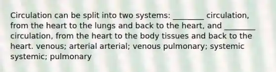 Circulation can be split into two systems: ________ circulation, from the heart to the lungs and back to the heart, and ________ circulation, from the heart to the body tissues and back to the heart. venous; arterial arterial; venous pulmonary; systemic systemic; pulmonary