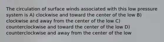 The circulation of surface winds associated with this low pressure system is A) clockwise and toward the center of the low B) clockwise and away from the center of the low C) counterclockwise and toward the center of the low D) counterclockwise and away from the center of the low