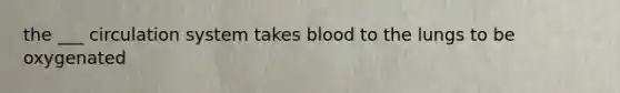 the ___ circulation system takes blood to the lungs to be oxygenated