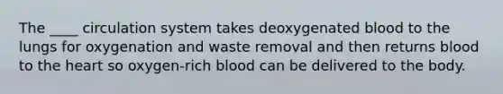 The ____ circulation system takes deoxygenated blood to the lungs for oxygenation and waste removal and then returns blood to the heart so oxygen-rich blood can be delivered to the body.