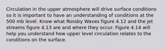 Circulation in the upper atmosphere will drive surface conditions so it is important to have an understanding of conditions at the 500 mb level. Know what Rossby Waves figure 4.12 and the jet streams figure 4.13 are and where they occur. Figure 4.14 will help you understand how upper level circulation relates to the conditions on the surface.