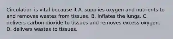 Circulation is vital because it A. supplies oxygen and nutrients to and removes wastes from tissues. B. inflates the lungs. C. delivers carbon dioxide to tissues and removes excess oxygen. D. delivers wastes to tissues.