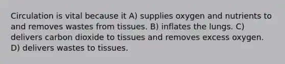 Circulation is vital because it A) supplies oxygen and nutrients to and removes wastes from tissues. B) inflates the lungs. C) delivers carbon dioxide to tissues and removes excess oxygen. D) delivers wastes to tissues.